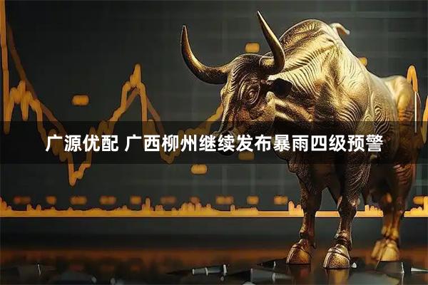 广源优配 广西柳州继续发布暴雨四级预警