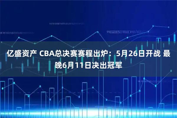 亿盛资产 CBA总决赛赛程出炉：5月26日开战 最晚6月11日决出冠军