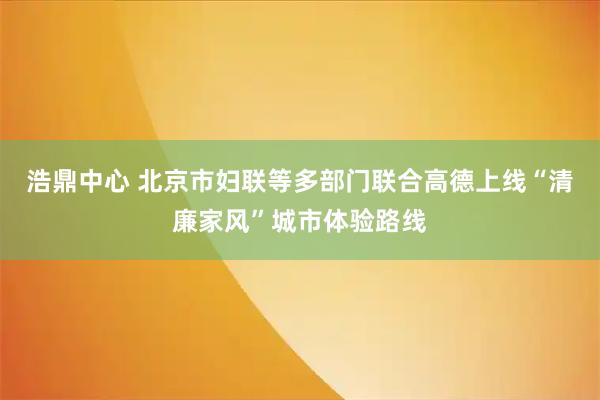 浩鼎中心 北京市妇联等多部门联合高德上线“清廉家风”城市体验路线