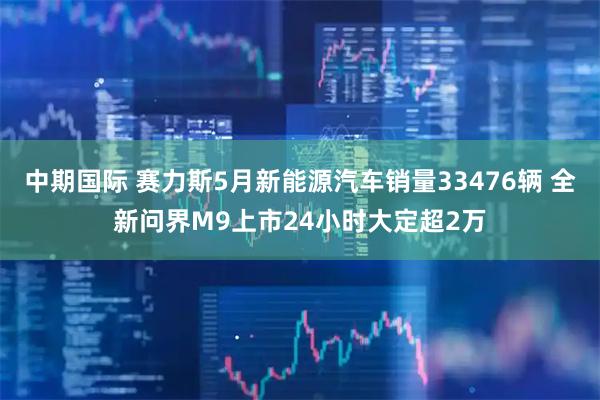中期国际 赛力斯5月新能源汽车销量33476辆 全新问界M9上市24小时大定超2万
