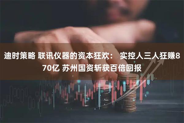 迪时策略 联讯仪器的资本狂欢： 实控人三人狂赚870亿 苏州国资斩获百倍回报