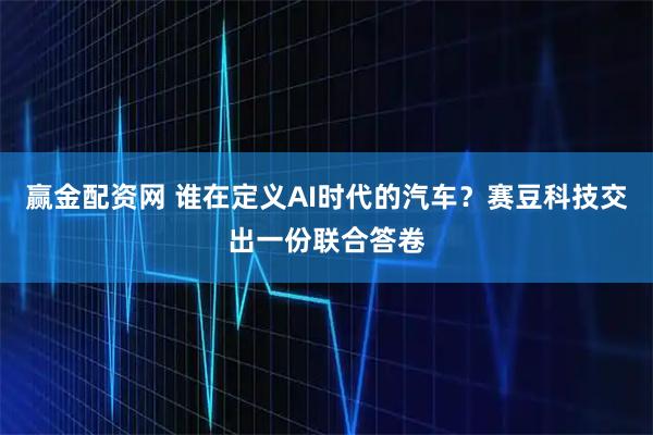 赢金配资网 谁在定义AI时代的汽车？赛豆科技交出一份联合答卷