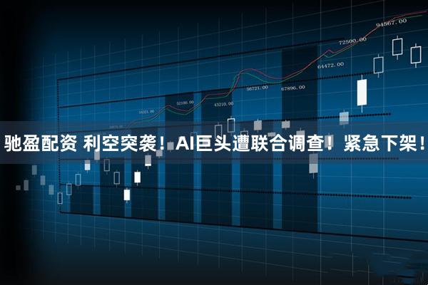 驰盈配资 利空突袭！AI巨头遭联合调查！紧急下架！