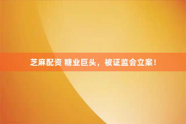 芝麻配资 糖业巨头，被证监会立案！
