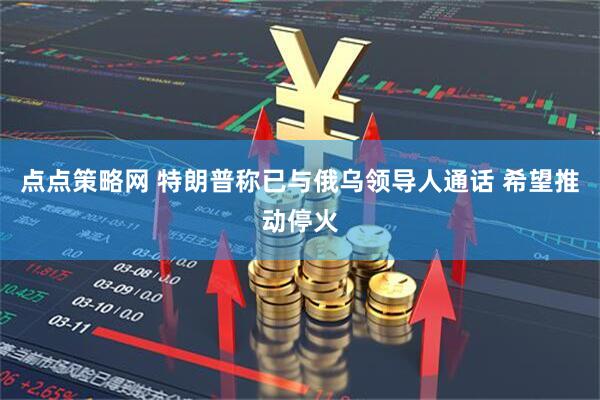 点点策略网 特朗普称已与俄乌领导人通话 希望推动停火