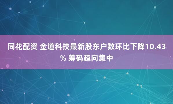 同花配资 金道科技最新股东户数环比下降10.43% 筹码趋向集中