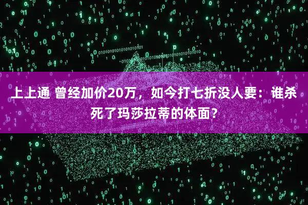 上上通 曾经加价20万，如今打七折没人要：谁杀死了玛莎拉蒂的体面？