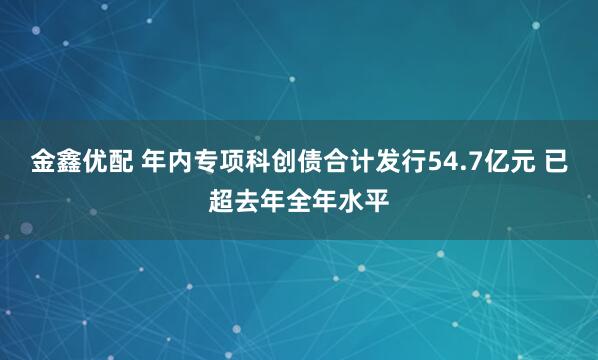 金鑫优配 年内专项科创债合计发行54.7亿元 已超去年全年水平