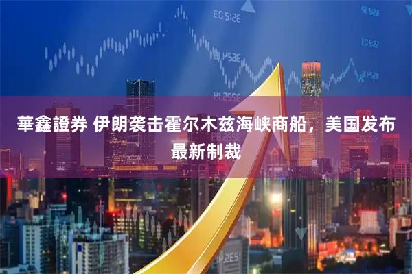 華鑫證券 伊朗袭击霍尔木兹海峡商船，美国发布最新制裁