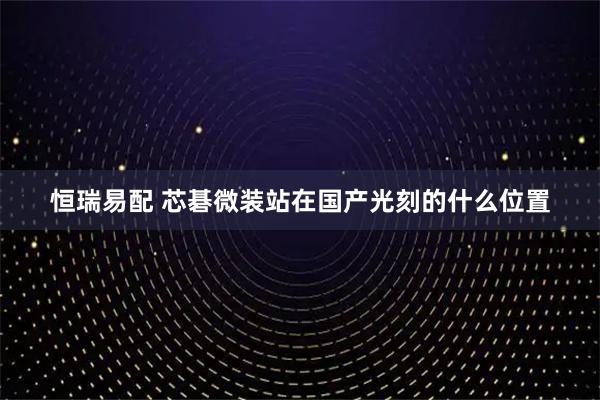 恒瑞易配 芯碁微装站在国产光刻的什么位置