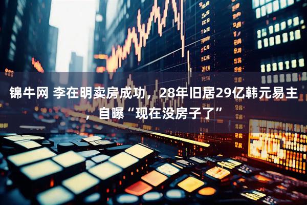 锦牛网 李在明卖房成功，28年旧居29亿韩元易主，自曝“现在没房子了”