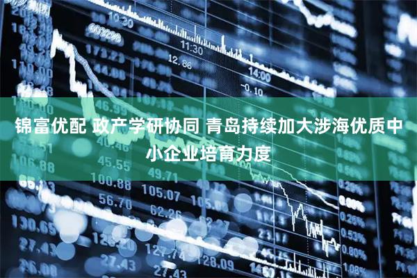 锦富优配 政产学研协同 青岛持续加大涉海优质中小企业培育力度