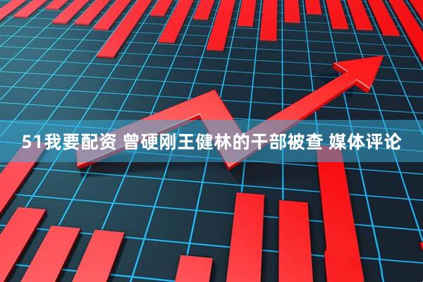 51我要配资 曾硬刚王健林的干部被查 媒体评论