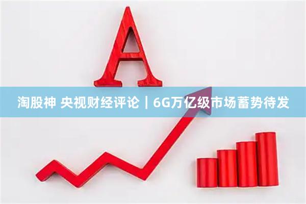 淘股神 央视财经评论｜6G万亿级市场蓄势待发