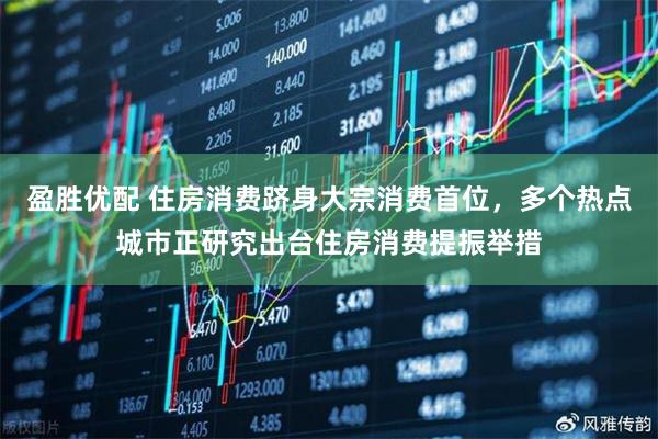 盈胜优配 住房消费跻身大宗消费首位，多个热点城市正研究出台住房消费提振举措