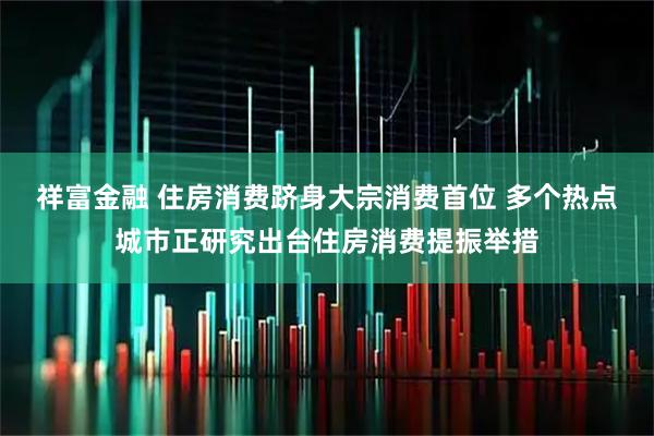 祥富金融 住房消费跻身大宗消费首位 多个热点城市正研究出台住房消费提振举措