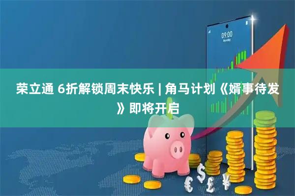 荣立通 6折解锁周末快乐 | 角马计划《婿事待发》即将开启
