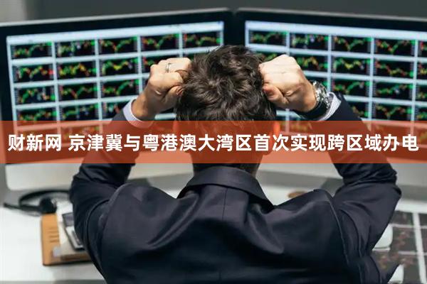 财新网 京津冀与粤港澳大湾区首次实现跨区域办电